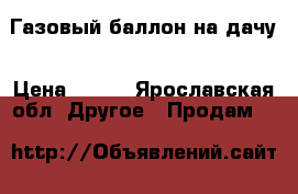 Газовый баллон на дачу › Цена ­ 800 - Ярославская обл. Другое » Продам   